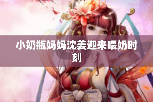 小奶瓶妈妈沈姜迎来喂奶时刻