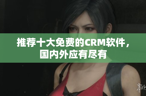 推荐十大免费的CRM软件，国内外应有尽有