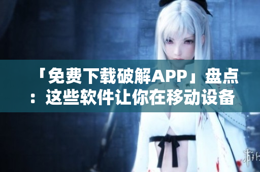 「免费下载破解APP」盘点：这些软件让你在移动设备上玩转破解游戏