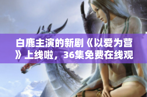 白鹿主演的新剧《以爱为营》上线啦，36集免费在线观看！