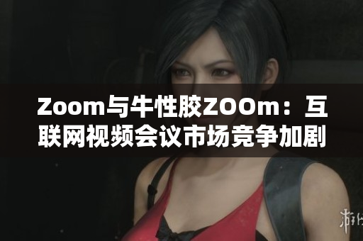 Zoom与牛性胶ZOOm：互联网视频会议市场竞争加剧