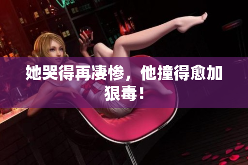 她哭得再凄惨，他撞得愈加狠毒！
