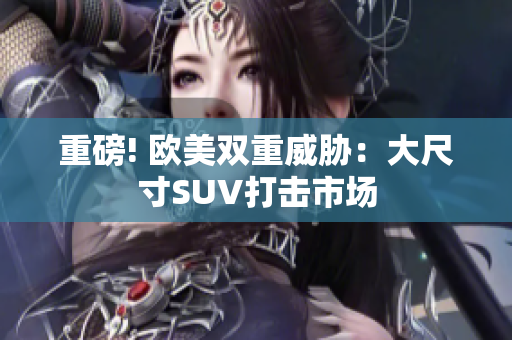 重磅! 欧美双重威胁：大尺寸SUV打击市场