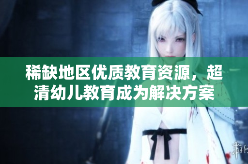 稀缺地区优质教育资源，超清幼儿教育成为解决方案