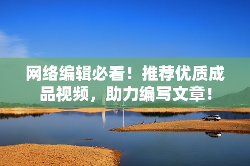 网络编辑必看！推荐优质成品视频，助力编写文章！