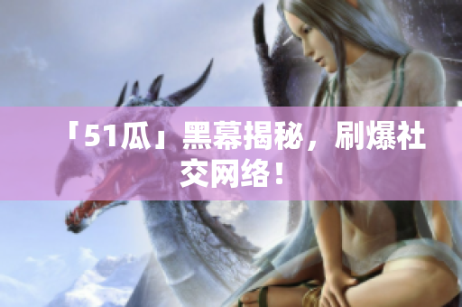 「51瓜」黑幕揭秘，刷爆社交网络！