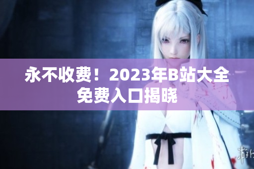 永不收费！2023年B站大全免费入口揭晓