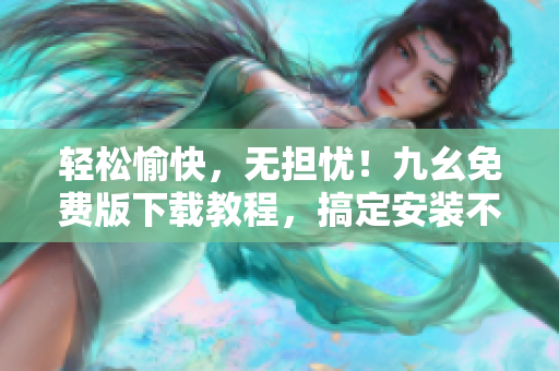 轻松愉快，无担忧！九幺免费版下载教程，搞定安装不费力