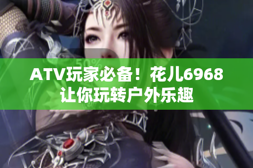 ATV玩家必备！花儿6968让你玩转户外乐趣