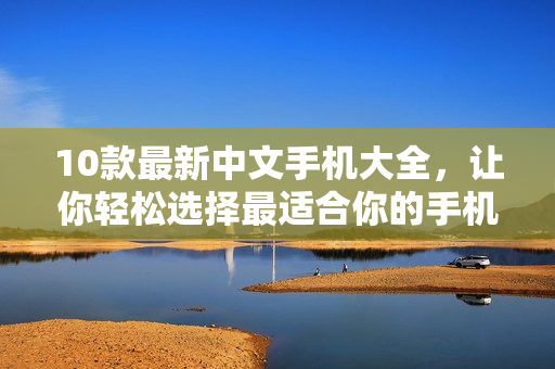 10款最新中文手机大全，让你轻松选择最适合你的手机