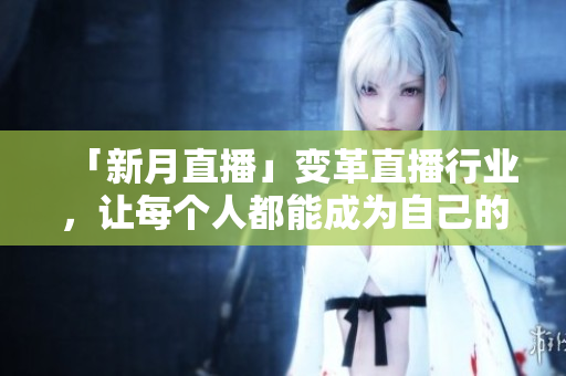 「新月直播」变革直播行业，让每个人都能成为自己的主播