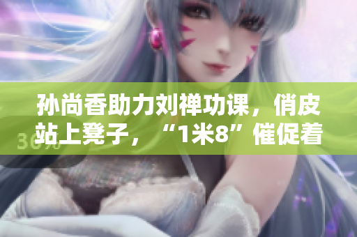孙尚香助力刘禅功课，俏皮站上凳子，“1米8”催促着……