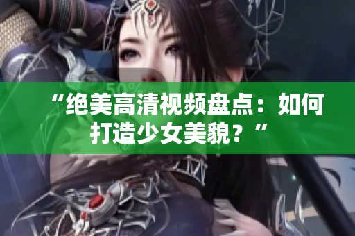 “绝美高清视频盘点：如何打造少女美貌？”