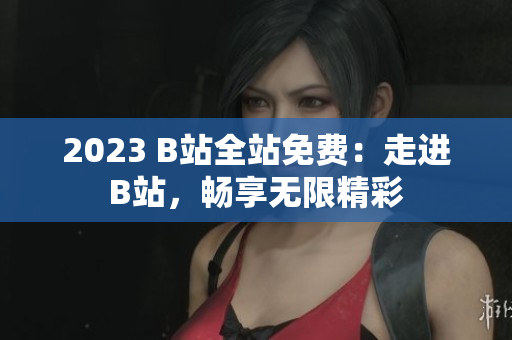 2023 B站全站免费：走进B站，畅享无限精彩