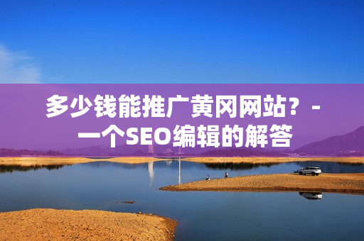 多少钱能推广黄冈网站？- 一个SEO编辑的解答