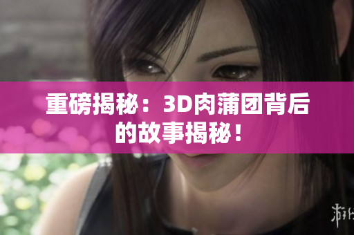 重磅揭秘：3D肉蒲团背后的故事揭秘！