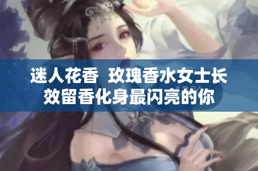 迷人花香  玫瑰香水女士长效留香化身最闪亮的你