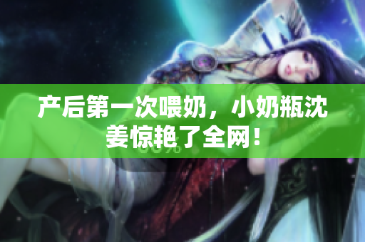 产后第一次喂奶，小奶瓶沈姜惊艳了全网！