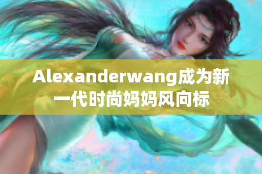 Alexanderwang成为新一代时尚妈妈风向标