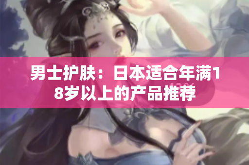 男士护肤：日本适合年满18岁以上的产品推荐