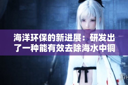 海洋环保的新进展：研发出了一种能有效去除海水中铜离子的新型材料