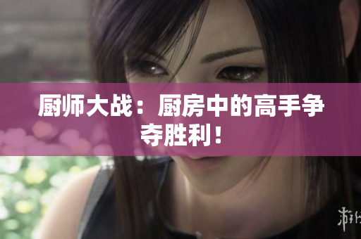 厨师大战：厨房中的高手争夺胜利！