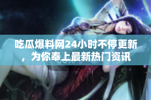 吃瓜爆料网24小时不停更新，为你奉上最新热门资讯