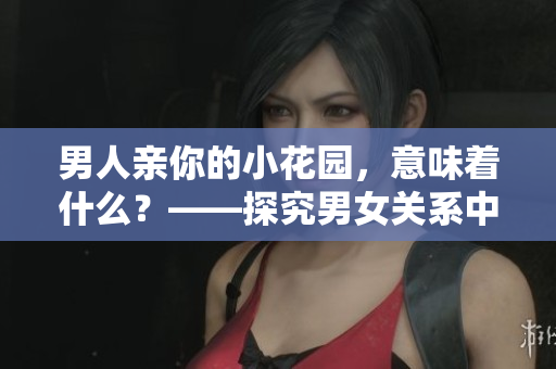 男人亲你的小花园，意味着什么？——探究男女关系中的某些细节