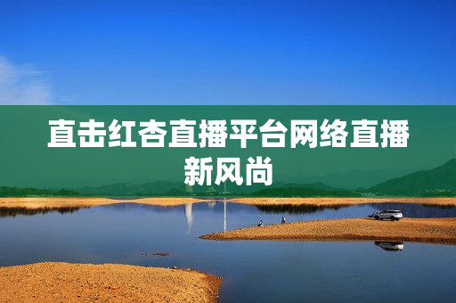 直击红杏直播平台网络直播新风尚