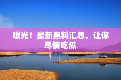 曝光！最新黑料汇总，让你尽情吃瓜