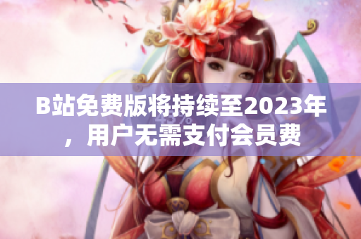 B站免费版将持续至2023年，用户无需支付会员费