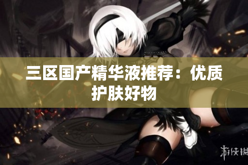 三区国产精华液推荐：优质护肤好物