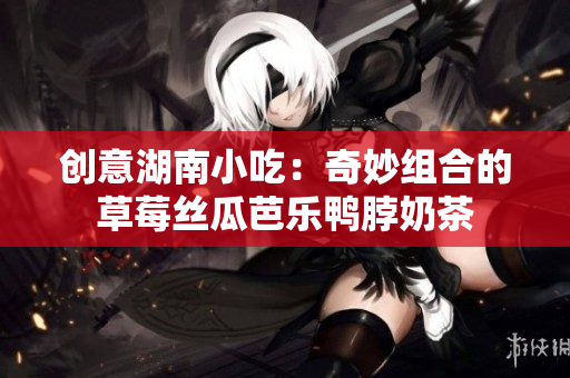 创意湖南小吃：奇妙组合的草莓丝瓜芭乐鸭脖奶茶