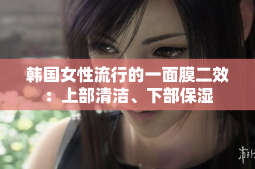 韩国女性流行的一面膜二效：上部清洁、下部保湿