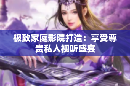 极致家庭影院打造：享受尊贵私人视听盛宴