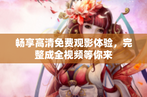 畅享高清免费观影体验，完整成全视频等你来