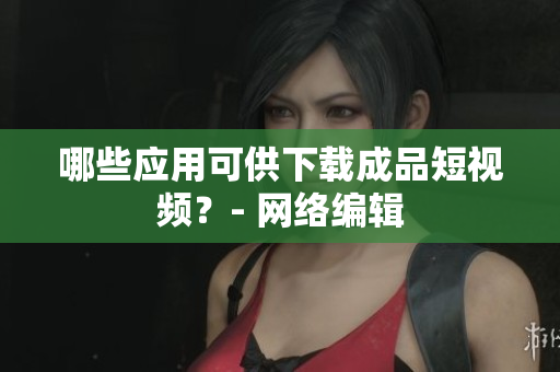 哪些应用可供下载成品短视频？- 网络编辑