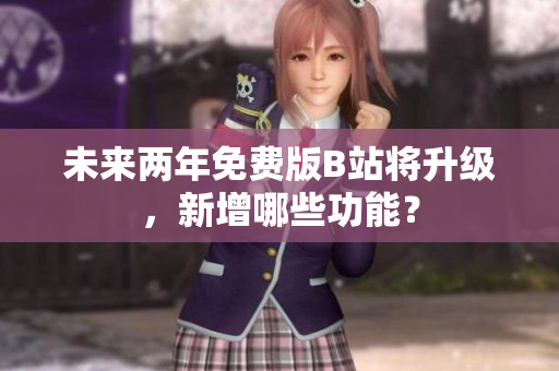 未来两年免费版B站将升级，新增哪些功能？