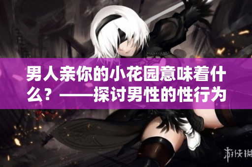男人亲你的小花园意味着什么？——探讨男性的性行为心理学