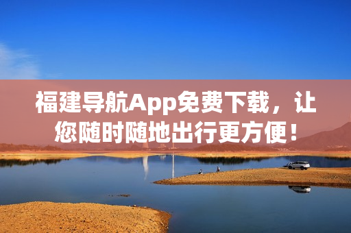 福建导航App免费下载，让您随时随地出行更方便！