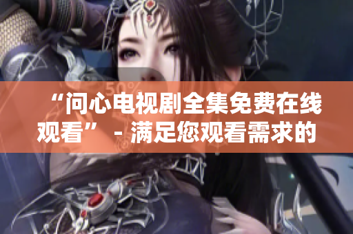 “问心电视剧全集免费在线观看” - 满足您观看需求的好选择