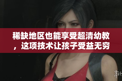 稀缺地区也能享受超清幼教，这项技术让孩子受益无穷！
