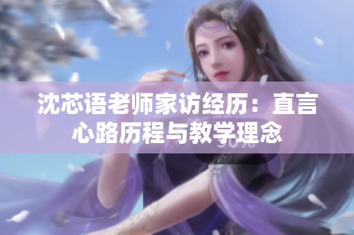 沈芯语老师家访经历：直言心路历程与教学理念