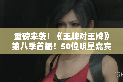 重磅来袭！《王牌对王牌》第八季首播！50位明星嘉宾全揭晓！