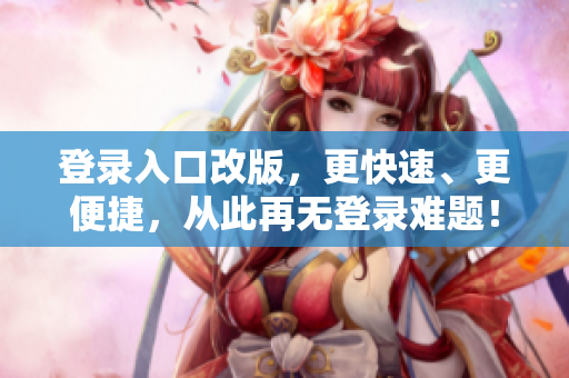 登录入口改版，更快速、更便捷，从此再无登录难题！