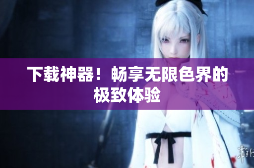 下载神器！畅享无限色界的极致体验