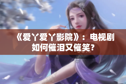 《爱丫爱丫影院》：电视剧如何催泪又催笑？