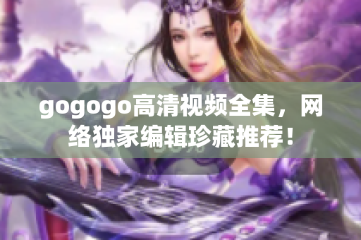 gogogo高清视频全集，网络独家编辑珍藏推荐！