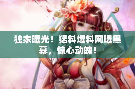 独家曝光！猛料爆料网曝黑幕，惊心动魄！