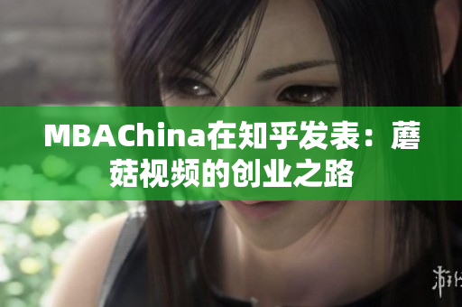 MBAChina在知乎发表：蘑菇视频的创业之路